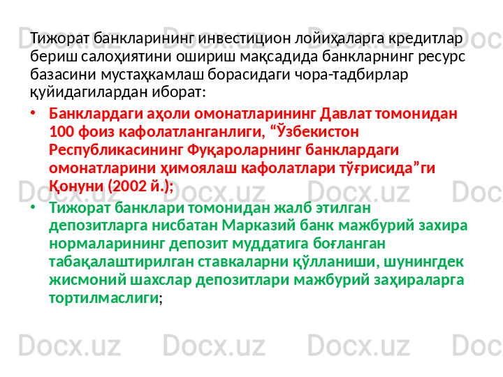 Тижорат банкларининг инвестицион лойиҳаларга кредитлар 
бериш салоҳиятини ошириш мақсадида банкларнинг ресурс 
базасини мустаҳкамлаш борасидаги чора-тадбирлар 
қуйидагилардан иборат: 
•
Банклардаги аҳоли омонатларининг Давлат томонидан 
100 фоиз кафолатланганлиги, “Ўзбекистон 
Республикасининг Фуқароларнинг банклардаги 
омонатларини ҳимоялаш кафолатлари тўғрисида”ги 
Қонуни (2002 й.); 
•
Тижорат банклари томонидан жалб этилган 
депозитларга нисбатан Марказий банк мажбурий захира 
нормаларининг депозит муддатига боғланган 
табақалаштирилган ставкаларни қўлланиши, шунингдек 
жисмоний шахслар депозитлари мажбурий заҳираларга 
тортилмаслиги ;  