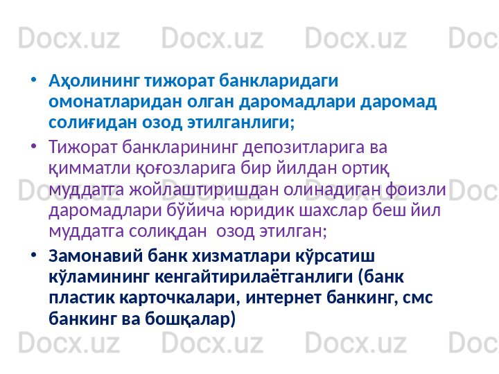 •
Аҳолининг тижорат банкларидаги 
омонатларидан олган даромадлари даромад 
солиғидан озод  э тилганлиги; 
•
Тижорат банкларининг депозитларига ва 
қимматли қоғозларига бир йилдан ортиқ 
муддатга жойлаштиришдан олинадиган фоизли 
даромадлари бўйича юридик шахслар беш йил 
муддатга солиқдан  озод этилган; 
•
Замонавий банк хизматлари кўрсатиш 
кўламининг кенгайтирилаётганлиги (банк 
пластик карточкалари, интернет банкинг, смс 
банкинг ва бошқалар)