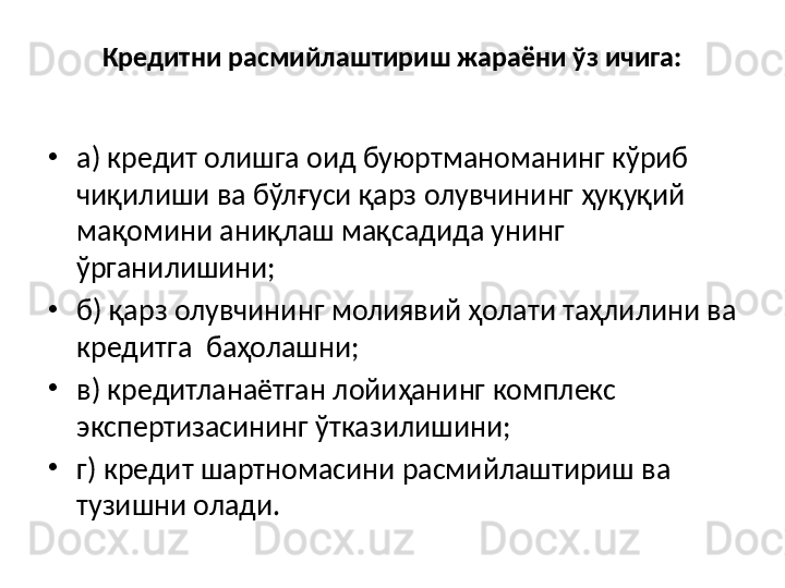 Кредитни расмийлаштириш жараёни ўз ичига:
•
а) кредит олишга оид буюртманоманинг кўриб 
чиқилиши ва бўлғуси қарз олувчининг ҳуқуқий 
мақомини аниқлаш мақсадида унинг 
ўрганилишини;
•
б) қарз олувчининг молиявий ҳолати таҳлилини ва 
кредитга  баҳолашни;
•
в) кредитланаётган лойиҳанинг комплекс 
экспертизасининг ўтказилишини;
•
г) кредит шартномасини расмийлаштириш ва 
тузишни олади. 