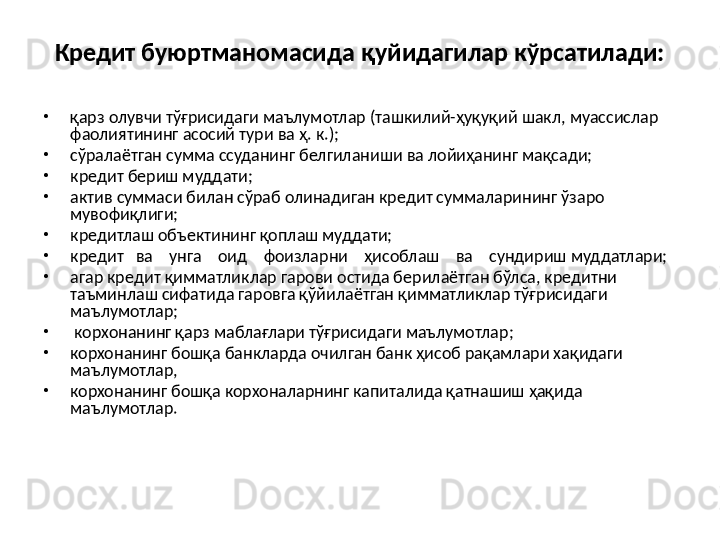 Кредит буюртманомасида қуйидагилар кўрсатилади:
•
қарз олувчи тўғрисидаги маълумотлар (ташкилий-ҳуқуқий шакл, муассислар 
фаолиятининг асосий тури ва ҳ. к.);
•
сўралаётган сумма ссуданинг белгиланиши ва лойиҳанинг мақсади;
•
кредит бериш муддати;
•
актив суммаси билан сўраб олинадиган кредит суммаларининг ўзаро 
мувофиқлиги;
•
кредитлаш объектининг қоплаш муддати;
•
кредит   ва    унга    оид    фоизларни    ҳисоблаш    ва    сундириш муддатлари;
•
агар кредит қимматликлар гарови остида берилаётган бўлса, кредитни    
таъминлаш сифатида гаровга қўйилаётган қимматликлар тўғрисидаги 
маълумотлар;
•
  корхонанинг қарз маблағлари тўғрисидаги маълумотлар;
•
корхонанинг бошқа банкларда очилган банк ҳисоб рақамлари хақидаги 
маълумотлар,
•
корхонанинг бошқа корхоналарнинг капиталида қатнашиш ҳақида 
маълумотлар.