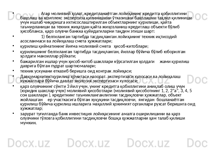 •
Агар молиявий ҳолат, кредитланаётган лойиҳанинг кредитга қобиллигини 
баҳолаш ва комплекс экспертиза қилинишини ўтказишни баҳолашни таҳлил қилиниши 
учун ишлаб чиқаришга ихтисослаштирилган объектларнинг қурилиши, қайта 
таъмирланиши ва техник жиҳатдан қайта жиҳозланиш кредитлаш объекти бўлиб 
ҳисобланса, қарз олувчи банкка қуйидагиларни тақдим этиши шарт:
•
1) белгиланган тартибда тасдиқланган лойиҳанинг техник иқтисодий 
асосланмаси ва лойиҳалаш смета ҳужжатлари;
•
қурилиш қийматининг йиғма молиявий смета   ҳисоб-китоблари;
•
қурилишнинг белгиланган тартибда тасдиқланган, йиллар бўйича бўлиб юборилган 
ҳолдаги манзиллар рўйхати;
•
бажарилган ишлар учун ҳисоб-китоб шакллари кўрсатилган ҳолдаги     жами қурилиш 
даврига бўлган пудрат шартномалари;
•
техник ускунани етказиб беришга оид контрак лойиҳаси;
•
Давқумархитектқурилиш қўмитаси назорат  экспертизаси хулосаси ва лойиҳалаш 
хужжатлари бўйича давлат экологик экспертизаси хулосаси; 
•
қарз олувчининг сўнгги 3 йил учун, унинг кредитга қобиллигини аниқлаб олиш учун 
(юридик шахслар учун) молиявий ҳисоботлари (молиявий ҳисоботнинг 1, 2, 2"а", 3, 4, 5 
сон шакллари ), кредитнинг таъминланганлигини тасдиқловчи ҳужжатлар, объект 
жойлашган     ер участкасига бўлган хуқуқини тасдиқловчи,  янгидан  бошланаётган     
қурилиш бўйича қурилиш ишларига маҳаллий ҳокимият органлари рухсат беришига оид 
ҳужжатлар;
•
зарурат туғилганда банк инвестиция лойиҳасининг амалга оширилишини ва қарз 
олувчини тўловга қобиллигини тасдиқловчи бошқа ҳужжатларни ҳам талаб қилиши 
мумкин. 
