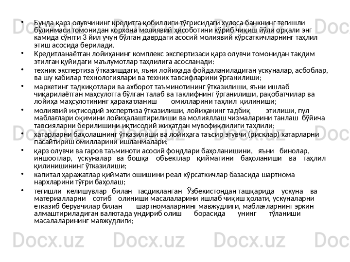 •
Бунда қарз олувчининг кредитга қобиллиги тўғрисидаги хулоса банкнинг тегишли 
бўлинмаси томонидан корхона молиявий ҳисоботини кўриб чиқиш йўли орқали энг 
камида сўнгги 3 йил учун бўлган даврдаги асосий молиявий кўрсаткичларнинг таҳлил 
этиш асосида берилади. 
•
Кредитланаётган лойиҳанинг комплекс экспертизаси қарз олувчи томонидан такдим 
этилган қуйидаги маълумотлар таҳлилига асосланади:
•
техник экспертиза ўтказишдаги, яъни лойиҳада фойдаланиладиган ускуналар, асбоблар, 
ва шу кабилар технологиялари ва техник тавсифларини ўрганилиши;
•
маркетинг тадкиқотлари ва ахборот таъминотининг ўтказилиши, яъни ишлаб 
чиқарилаётган маҳсулотга бўлган талаб ва таклифнинг ўрганилиши, рақобатчилар ва 
лойиҳа маҳсулотининг ҳаракатланиш        омилларини таҳлил  қилиниши;
•
молиявий иқтисодий экспертиза ўтказилиши, лойиҳанинг тадбиқ         этилиши, пул  
маблағлари оқимини лойиҳалаштирилиши ва молияллаш чизмаларини танлаш  бўйича 
тавсияларни берилишини иқтисодий жиҳатдан мувофиқлилиги таҳлили;
•
хатарларни баҳолашнинг ўтказилиши ва лойиҳага таъсир этувчи (рисклар) хатарларни 
пасайтириш омилларини ишланмалари;
•
қарз олувчи ва гаров таъминоти асосий фондлари баҳоланишини,   яъни   бинолар,   
иншоотлар,   ускуналар   ва  бошқа    объектлар    қийматини    баҳоланиши    ва    таҳлил 
қилинишининг ўтказилиши;
•
капитал ҳаражатлар қиймати ошишини реал кўрсаткичлар базасида шартнома 
нархларини тўғри баҳолаш;
•
тегишли   келишувлар   билан   тасдикланган   Ўзбекистондан ташқарида    ускуна    ва    
материалларни    сотиб    олиниши масалаларини ишлаб чиқиш ҳолати, ускуналарни 
етказиб берувчилар билан        шартномаларнинг мавжудлиги, маблағларнинг эркин 
алмаштириладиган валютада ундириб олиш       борасида       унинг       тўланиши       
масалаларининг мавжудлиги; 