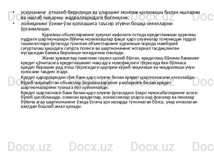 •
ускунанинг  етказиб берилиши ва уларнинг монтаж қилиниши билан ишларни 
ва ишлаб чиқариш жадвалларидаги боғлиқлик;
•
лойиҳанинг ўзини-ўзи қоплашига таъсир этувчи бошқа омилларни 
ўрганилиши.
Қурилиш объектларининг ҳукумат кафолати остида кредитланиши қурилиш 
пудрати шартномалари бўйича молиялашлар фақат қарз олувчилар томонидан пудрат 
ташкилотлари ўртасида тузилган объектларнинг қурилиши чорида мажбурий 
суғурталаш ҳақидаги суғурта полиси ва шартноманинг нотариал тасдиқланган 
нусҳасидан банкка берилиши чоғидагина очилади.
Жами ҳужжатлар пакетини таҳлил қилиб бўлгач, кредитлаш бўлими банкнинг 
кредит қўмитасига кредитлашнинг мақсадга мувофиқлиги тўғрисида ёки бўлмаса 
кредит беришни рад этиш тўғрисидаги қарорни кўриб чиқилиши ва чиқарилиши учун 
хулосани такдим этади.
Кредит қарорларидан сўнг банк қарз олувчи билан кредит шартномасини имзолайди.
Кўриб чиқилаётган объектлар (корхоналар)нинг раҳбарияти билан кредит 
шартномаларини тузишга йўл қуйилмайди.
Кредит шартномаси банк билан қарз олувчи ўртасидаги ўзаро муносабатларнинг асоси 
бўлиб ҳисобланади, олинган кредитлар, комиссиялар уларга оид фоизлар ва пенялар 
бўйича агар шартноманинг ўзида ўзгача ҳол назарда тутилмаган бўлса, улар имзолаган 
вақтдан бошлаб амал қилади. 