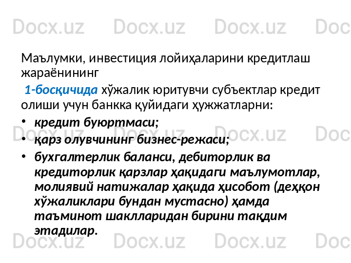 Банкларнинг хўжалик юритувчи субъектларини 
кредитлаш жараёнини  5-босқичга  бўлиб ўрганиш 
мумкин. 
Маълумки, инвестиция лойиҳаларини кредитлаш 
жараёнининг
  1-босқичида   хўжалик юритувчи субъектлар кредит 
олиши учун банкка қуйидаги ҳужжатларни: 
•
кредит буюртмаси; 
•
қарз олувчининг бизнес-режаси; 
•
бухгалтерлик баланси, дебиторлик ва 
кредиторлик қарзлар ҳақидаги маълумотлар, 
молиявий натижалар ҳақида ҳисобот (деҳқон 
хўжаликлари бундан мустасно) ҳамда 
таъминот шаклларидан бирини тақдим 
этадилар.  