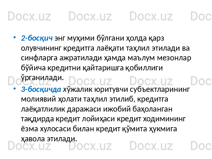 •
2-босқич  энг муҳими бўлгани ҳолда қарз 
олувчининг кредитга лаёқати таҳлил этилади ва 
синфларга ажратилади ҳамда маълум мезонлар 
бўйича кредитни қайтаришга қобиллиги 
ўрганилади. 
•
3-босқич да  х ўжалик юритувчи субъектларининг 
молиявий ҳолати таҳлил этилиб, кредитга 
лаёқатлилик даражаси ижобий баҳоланган 
тақдирда кредит лойиҳаси кредит ходимининг 
ёзма хулосаси билан кредит қўмита ҳукмига 
ҳавола этилади.