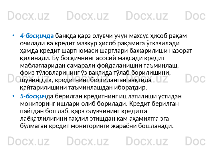 •
4-босқич да  банкда қарз олувчи учун махсус ҳисоб рақам 
очилади ва кредит мазкур ҳисоб рақамига ўтказилади 
ҳамда кредит шартномаси шартлари бажарилиши назорат 
қилинади. Бу босқичнинг асосий мақсади кредит 
маблағларидан самарали фойдаланишни таъминлаш, 
фоиз тўловларининг ўз вақтида тўлаб борилишини, 
шунингдек, кредитнинг белгиланган вақтида 
қайтарилишини таъминлашдан иборатдир.
•
5-босқич да берилган кредитнинг ишлатилиши устидан 
мониторинг ишлари олиб борилади. Кредит берилган 
пайтдан бошлаб, қарз олувчининг кредитга 
лаёқатлилигини таҳлил этишдан кам аҳамиятга эга 
бўлмаган кредит мониторинги жараёни бошланади.  