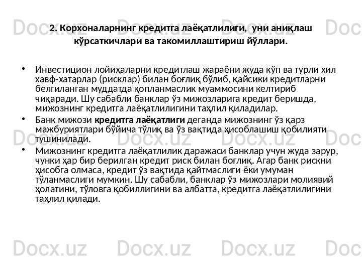 2. Корхоналарнинг кредитга лаёқатлилиги,  уни аниқлаш 
кўрсаткичлари ва такомиллаштириш йўллари.
•
Инвестицион лойиҳаларни кредитлаш жараёни жуда кўп ва турли хил 
хавф-хатарлар (рисклар) билан боғлиқ бўлиб, қайсики кредитларни 
белгиланган муддатда қопланмаслик муаммосини келтириб 
чиқаради. Шу сабабли банклар ўз мижозларига кредит беришда, 
мижознинг кредитга лаёқатлилигини таҳлил қиладилар.
•
Банк мижози  кредитга лаёқатлиги  деганда мижознинг ўз қарз 
мажбуриятлари бўйича тўлиқ ва ўз вақтида ҳисоблашиш қобилияти 
тушинилади.
•
Мижознинг кредитга лаёқатлилик даражаси банклар учун жуда зарур, 
чунки ҳар бир берилган кредит риск билан боғлиқ. Агар банк рискни 
ҳисобга олмаса, кредит ўз вақтида қайтмаслиги ёки умуман 
тўланмаслиги мумкин. Шу сабабли, банклар ўз мижозлари молиявий 
ҳолатини, тўловга қобиллигини ва албатта, кредитга лаёқатлилигини 
таҳлил қилади.