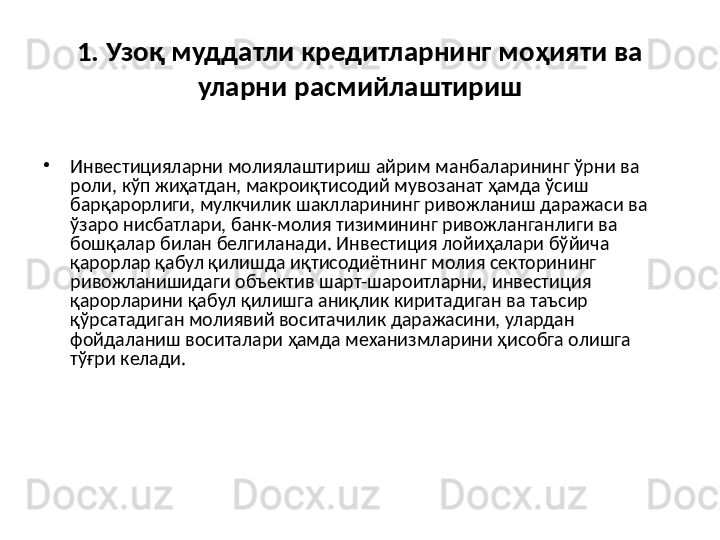 1. Узоқ муддатли кредитларнинг моҳияти ва 
уларни расмийлаштириш
•
Инвестицияларни молиялаштириш айрим манбаларининг ўрни ва 
роли, кўп жиҳатдан, макроиқтисодий мувозанат ҳамда ўсиш 
барқарорлиги, мулкчилик шаклларининг ривожланиш даражаси ва 
ўзаро нисбатлари, банк-молия тизимининг ривожланганлиги ва 
бошқалар билан белгиланади. Инвестиция лойиҳалари бўйича 
қарорлар қабул қилишда иқтисодиётнинг молия секторининг 
ривожланишидаги объектив шарт-шароитларни, инвестиция 
қарорларини қабул қилишга аниқлик киритадиган ва таъсир 
қўрсатадиган молиявий воситачилик даражасини, улардан 
фойдаланиш воситалари ҳамда механизмларини ҳисобга олишга 
тўғри келади.