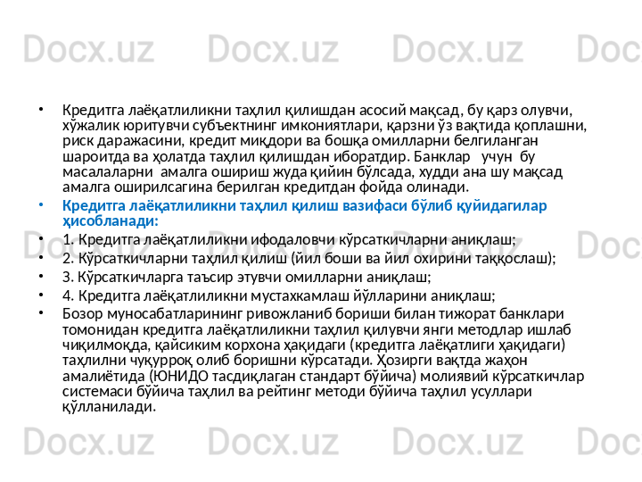 •
Кредитга лаёқатлиликни таҳлил қилишдан асосий мақсад, бу қарз олувчи, 
хўжалик юритувчи субъектнинг имкониятлари, қарзни ўз вақтида қоплашни, 
риск даражасини, кредит миқдори ва бошқа омилларни белгиланган 
шароитда ва ҳолатда таҳлил қилишдан иборатдир. Банклар   учун  бу  
масалаларни  амалга ошириш жуда қийин бўлсада, худди ана шу мақсад 
амалга оширилсагина берилган кредитдан фойда олинади.
•
Кредитга лаёқатлиликни таҳлил қилиш вазифаси бўлиб қуйидагилар 
ҳисобланади:
•
1. Кредитга лаёқатлиликни ифодаловчи кўрсаткичларни аниқлаш; 
•
2. Кўрсаткичларни таҳлил қилиш (йил боши ва йил охирини таққослаш);
•
З. Кўрсаткичларга таъсир этувчи омилларни аниқлаш; 
•
4. Кредитга лаёқатлиликни мустахкамлаш йўлларини аниқлаш;
•
Бозор муносабатларининг ривожланиб бориши билан тижорат банклари 
томонидан кредитга лаёқатлиликни таҳлил қилувчи янги методлар ишлаб 
чиқилмоқда, қайсиким корхона ҳақидаги (кредитга лаёқатлиги ҳақидаги) 
таҳлилни чуқурроқ олиб боришни кўрсатади. Ҳозирги вақтда жаҳон 
амалиётида (ЮНИДО тасдиқлаган стандарт бўйича) молиявий кўрсаткичлар 
системаси бўйича таҳлил ва рейтинг методи бўйича таҳлил усуллари 
қўлланилади.  