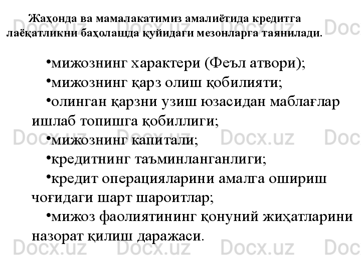 Жаҳонда ва мамалакатимиз амалиётида кредитга 
лаёқатликни баҳолашда қуйидаги мезонларга таянилади.
•
мижознинг  х арактери (Феъл атвори);
•
мижознинг қарз олиш қобилияти;
•
олинган қарзни узиш юзасидан маблағлар 
ишлаб топишга қобиллиги;
•
мижознинг капитали;
•
кредитнинг таъминланганлиги;
•
кредит операцияларини амалга ошириш 
чоғидаги шарт шароитлар;
•
мижоз фаолиятининг қонуний жиҳатларини 
назорат қилиш даражаси.      
      