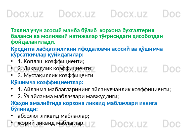 Таҳлил учун асосий манба бўлиб  корхона бухгалтерия 
баланси ва молиявий натижалар тўғрисидаги ҳисоботдан 
фойдаланилади.
Кредитга лаёқатлиликни ифодаловчи асосий ва қўшимча 
кўрсаткичлар қуйидагилар: 
•
1. Қоплаш коэффициенти; 
•
2. Ликвидлик коэффициенти;
•
3.  Мустақиллик коэффиценти
Қўшимча коэффициентлар:
•
1. Айланма маблағларининг айланувчанлик коэффициенти; 
•
2. Ўз айланма маблағлари мавжудлиги; 
Жаҳон амалиётида корхона ликвид маблағлари иккига 
бўлинади:
•
абсолют ликвид маблағлар;
•
жорий ликвид маблағлар. 