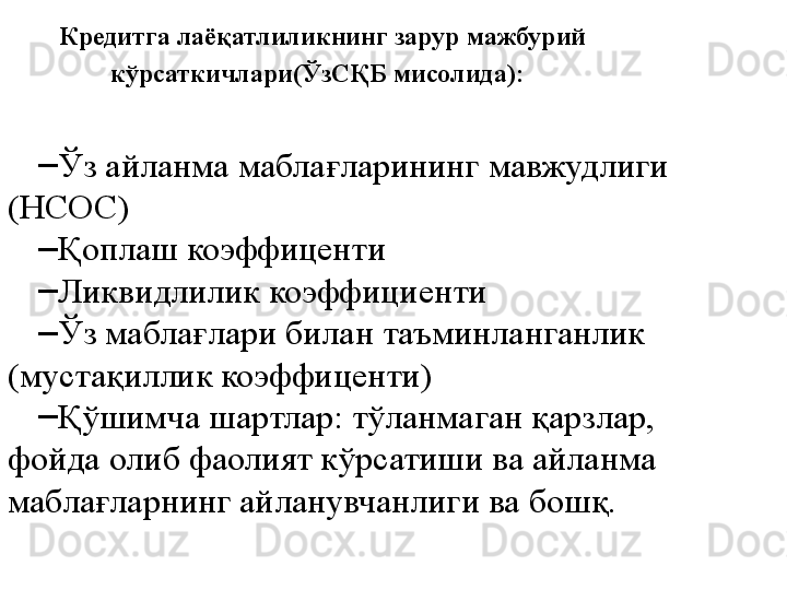 Кредитга лаёқатлиликнинг зарур мажбурий 
кўрсаткичлари(ЎзСҚБ мисолида):  
–
Ўз айланма маблағларининг мавжудлиги 
(НСОС)
–
Қоплаш коэффиценти
–
Ликвидлилик коэффициенти
–
Ўз маблағлари билан таъминланганлик 
(мустақиллик коэффиценти) 
–
Қўшимча шартлар: тўланмаган қарзлар, 
фойда олиб фаолият кўрсатиши ва айланма 
маблағларнинг айланувчанлиги ва бошқ. 