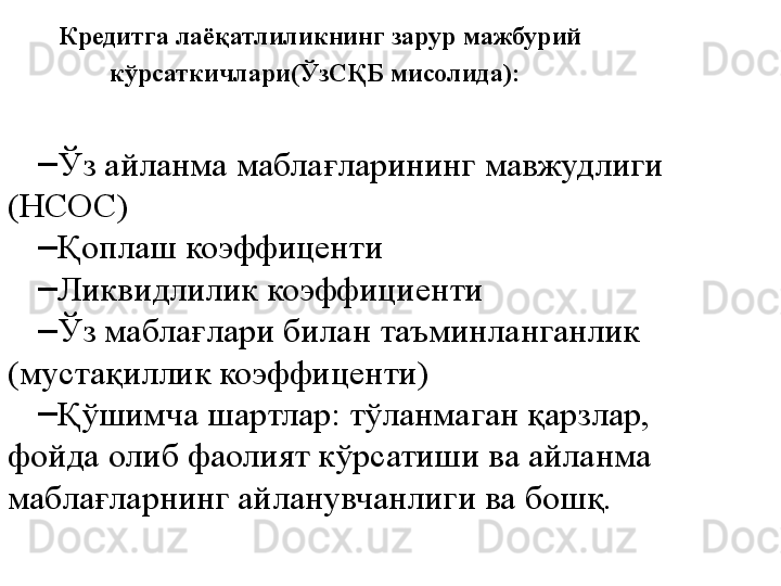 Кредитга лаёқатлиликнинг зарур мажбурий 
кўрсаткичлари(ЎзСҚБ мисолида):  
–
Ўз айланма маблағларининг мавжудлиги 
(НСОС)
–
Қоплаш коэффиценти
–
Ликвидлилик коэффициенти
–
Ўз маблағлари билан таъминланганлик 
(мустақиллик коэффиценти) 
–
Қўшимча шартлар: тўланмаган қарзлар, 
фойда олиб фаолият кўрсатиши ва айланма 
маблағларнинг айланувчанлиги ва бошқ.