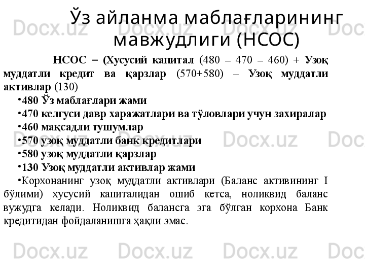 Ўз ай ланм а м аблағ ларининг 
м авж уд лиги  (НСОС)
              НСОС  =   ( X усусий  капитал  (480  –   470  –   460 )   +  Узоқ 
муддатли  кредит  ва  қарзлар  (570+580)   –  Узоқ  муддатли 
активлар  (130)
•
480 Ўз маблағлари жами
•
470 келгуси давр харажатлари ва тўловлари учун захиралар
•
460 мақсадли тушумлар
•
570 узоқ муддатли банк кредитлари
•
580 узоқ муддатли қарзлар
•
130 Узоқ муддатли активлар жами
•
Корхонанинг  узоқ  муддатли  активлари  (Баланс  активининг  I 
бўлими)  хусусий  капиталидан  ошиб  кетса,  ноликвид  баланс 
вужудга  келади.  Ноликвид  балансга  эга  бўлган  корхона  Банк 
кредитидан фойдаланишга ҳақли эмас. 