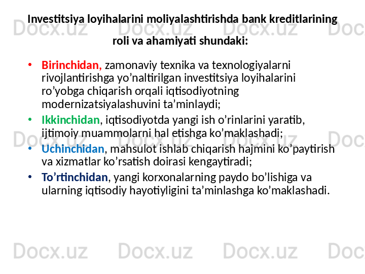 Investitsiya loyihalarini moliyalashtirishda bank kreditlarining 
roli va ahamiyati shundaki:  
•
Birinchidan,  zamonaviy texnika va texnologiyalarni 
rivojlantirishga yo’naltirilgan investitsiya loyihalarini 
ro’yobga chiqarish orqali iqtisodiyotning 
modernizatsiyalashuvini ta’minlaydi; 
•
Ikkinchidan , iqtisodiyotda yangi ish o’rinlarini yaratib, 
ijtimoiy muammolarni hal etishga ko’maklashadi; 
•
Uchinchidan , mahsulot ishlab chiqarish hajmini ko’paytirish 
va xizmatlar ko’rsatish doirasi kengaytiradi; 
•
To’rtinchidan , yangi korxonalarning paydo bo’lishiga va 
ularning iqtisodiy hayotiyligini ta’minlashga ko’maklashadi.