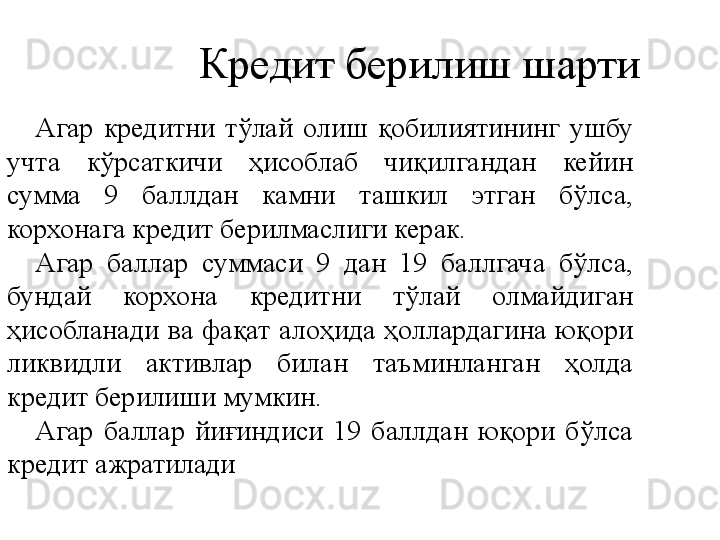 Кредит берилиш шарти
Агар  кредитни  тўлай  олиш  қобилиятининг  ушбу 
учта  кўрсаткичи  ҳисоблаб  чиқилгандан  кейин 
сумма  9  баллдан  камни  ташкил  этган  бўлса, 
корхонага кредит берилмаслиги керак.
Агар  баллар  суммаси  9  дан  19  баллгача  бўлса, 
бундай  корхона  кредитни  тўлай  олмайдиган 
ҳисобланади  ва  фақат  алоҳида  ҳоллардагина  юқори 
ликвидли  активлар  билан  таъминланган  ҳолда 
кредит берилиши мумкин.
Агар  баллар  йиғиндиси  19  баллдан  юқори  бўлса 
кредит ажратилади 