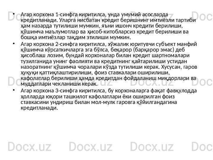 •
Агар корхона 1-синфга киритилса, унда умумий асосларда 
кредитланади. Уларга нисбатан кредит беришнинг имтиёзли тартиби 
ҳам назарда тутилиши мумкин, яъни ишонч кредити берилиши, 
қўшимча маълумотлар ва ҳисоб-китобларсиз кредит берилиши ва 
бошқа имтиёзлар тақдим этилиши мумкин.
•
Агар корхона 2-синфга киритилса, хўжалик юритувчи субъект манфий 
қўшимча кўрсаткичларга эга бўлса, беқарор (барқарор эмас) деб 
ҳисоблаш лозим, бундай корхоналар билан кредит шартномалари 
тузилганида унинг фаолияти ва кредитнинг қайтарилиши устидан 
назоратнинг қўшимча чоралари кўзда тутилиши керак. Хусусан, гаров 
ҳуқуқи қаттиқлаштирилиши, фоиз ставкалари оширилиши, 
кафолатлар берилиши ҳамда кредитдан фойдаланиш миқдорлари ва 
муддатлари чекланиши керак.
•
Агар корхона 3-синфга киритилса, бу корхоналарга фақат фавқулодда 
ҳолларда юқори ташкилот кафолатлари ёки оширилган фоиз 
ставкасини ундириш билан мол-мулк гаровга қўйилгандагина 
кредитланади.