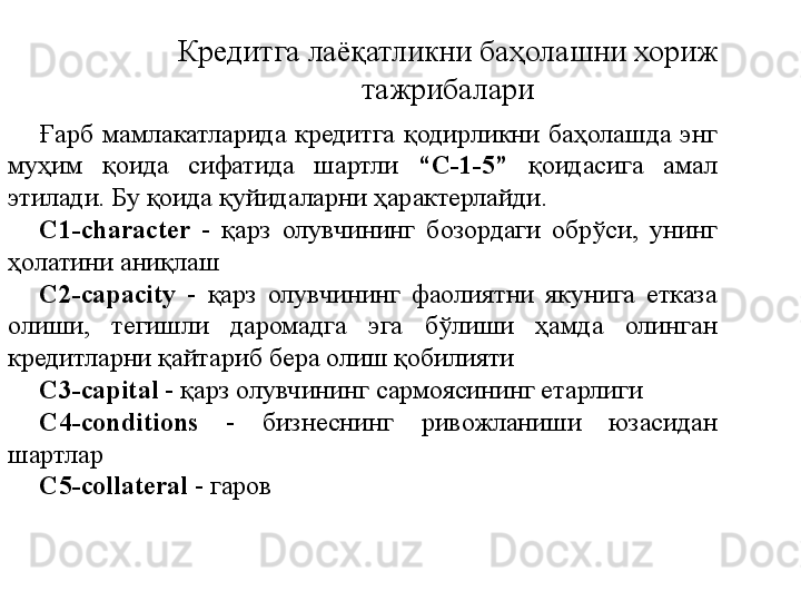 Кредитга лаёқатликни баҳолашни хориж 
тажрибалари
Ғарб  мамлакатларида  кредитга  қодирликни  баҳолашда  энг 
муҳим  қоида  сифатида  шартли  “C-1-5”   қоидасига  амал 
этилади. Бу қоида қуйидаларни ҳарактерлайди.
C1-character  -  қарз  олувчининг  бозордаги  обрўси,  унинг 
ҳолатини аниқлаш
C2-capacity   -  қарз  олувчининг  фаолиятни  якунига  етказа 
олиши,  тегишли  даромадга  эга  бўлиши  ҳамда  олинган 
кредитларни қайтариб бера олиш қобилияти
C3-capital  - қарз олувчининг сармоясининг етарлиги
C4-conditions  -  бизнеснинг  ривожланиши  юзасидан 
шартлар
C5- collateral   - гаров 