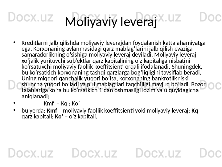 Moliyaviy leveraj
•
Kreditlarni jalb qilishda moliyaviy leverajdan foydalanish katta ahamiyatga 
ega. Korxonaning aylanmasidagi qarz mablag’larini jalb qilish evaziga 
samaradorlikning o’sishiga moliyaviy leveraj deyiladi. Moliyaviy leveraj 
xo’jalik yurituvchi sub’ektlar qarz kapitalining o’z kapitaliga nisbatini 
ko’rsatuvchi moliyaviy faollik koeffitsienti orqali ifodalanadi. Shuningdek, 
bu ko’rsatkich korxonaning tashqi qarzlarga bog’liqligini tavsiflab beradi. 
Uning miqdori qanchalik yuqori bo’lsa, korxonaning bankrotlik riski 
shuncha yuqori bo’ladi va pul mablag’lari taqchilligi mavjud bo’ladi. Bozor 
talablariga ko’ra bu ko’rsatkich 1 dan oshmasligi lozim va u quyidagicha 
aniqlanadi:
•
Kmf  = Kq : Ko’
•
bu  y erda:  Kmf  – moliyaviy faollik koeffitsienti yoki moliyaviy leveraj;  Kq  – 
qarz kapitali;  Ko’  – o’z kapitali. 