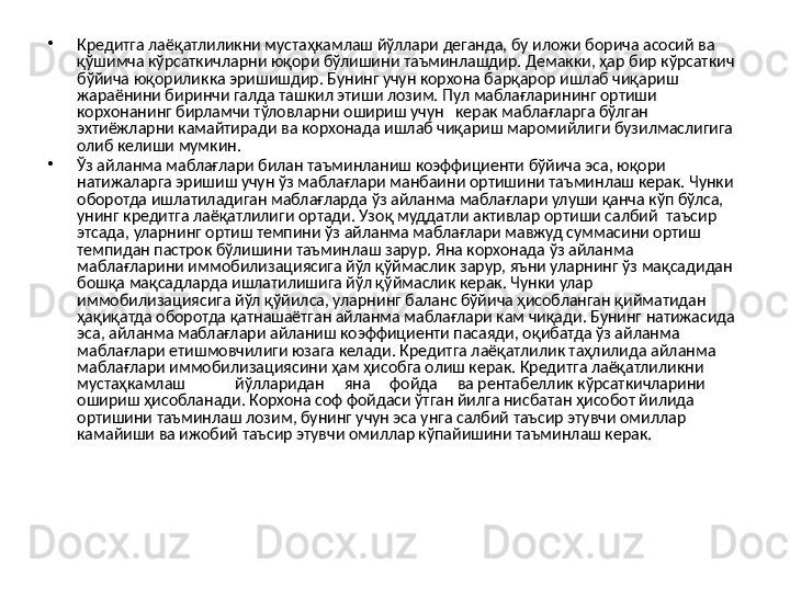 •
Кредитга лаёқатлиликни мустаҳкамлаш йўллари деганда, бу иложи борича асосий ва 
қўшимча кўрсаткичларни юқори бўлишини таъминлашдир. Демакки, ҳар бир кўрсаткич 
бўйича юқориликка эришишдир. Бунинг учун корхона барқарор ишлаб чиқариш 
жараёнини биринчи галда ташкил этиши лозим. Пул маблағларининг ортиши 
корхонанинг бирламчи тўловларни ошириш учун   керак маблағларга бўлган 
эхтиёжларни камайтиради ва корхонада ишлаб чиқариш маромийлиги бузилмаслигига 
олиб келиши мумкин.
•
Ўз айланма маблағлари билан таъминланиш коэффициенти бўйича эса, юқори 
натижаларга эришиш учун ўз маблағлари манбаини ортишини таъминлаш керак. Чунки 
оборотда ишлатиладиган маблағларда ўз айланма маблағлари улуши қанча кўп бўлса, 
унинг кредитга лаёқатлилиги ортади. Узоқ муддатли активлар ортиши салбий  таъсир 
этсада, уларнинг ортиш темпини ўз айланма маблағлари мавжуд суммасини ортиш 
темпидан пастрок бўлишини таъминлаш зарур. Яна корхонада ўз айланма 
маблағларини иммобилизациясига йўл қўймаслик зарур, яъни уларнинг ўз мақсадидан 
бошқа мақсадларда ишлатилишига йўл қўймаслик керак. Чунки улар 
иммобилизациясига йўл қўйилса, уларнинг баланс бўйича ҳисобланган қийматидан 
ҳақиқатда оборотда қатнашаётган айланма маблағлари кам чиқади. Бунинг натижасида 
эса, айланма маблағлари айланиш коэффициенти пасаяди, оқибатда ўз айланма 
маблағлари етишмовчилиги юзага келади. Кредитга лаёқатлилик таҳлилида айланма 
маблағлари иммобилизациясини ҳам ҳисобга олиш керак. Кредитга лаёқатлиликни  
мустаҳкамлаш йўлларидан     яна     фойда     ва рентабеллик кўрсаткичларини 
ошириш ҳисобланади. Корхона соф фойдаси ўтган йилга нисбатан ҳисобот йилида 
ортишини таъминлаш лозим, бунинг учун эса унга салбий таъсир этувчи омиллар 
камайиши ва ижобий таъсир этувчи омиллар кўпайишини таъминлаш керак.