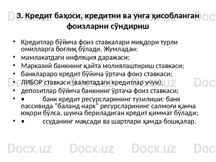 3. Кредит баҳоси, кредитни ва унга ҳисобланган 
фоизларни сўндириш
•
Кредитлар бўйича фоиз ставкалари миқдори турли 
омилларга боғлиқ бўлади.  Жумладан:
•
мамлакатдаги инфляция даражаси;
•
Марказий банкнинг  қ айта молиялаштириш ставкаси;
•
банклараро кредит б ў йича  ў ртача фоиз ставкаси;
•
ЛИБОР ставкаси (валютадаги кредитлар учун);
•
депозитлар б ў йича банкнинг  ў ртача фоиз ставкаси;
•
• банк кредит ресурсларининг тузилиши: банк 
пассивида "баланд нарх" ресурсларининг салмо ғ и  қ анча 
ю қ ори б ў лса, шунча бериладиган кредит  қ иммат б ў лади;
•
• ссуданинг ма қ сади ва шартлари  ҳ амда бош қ алар. 