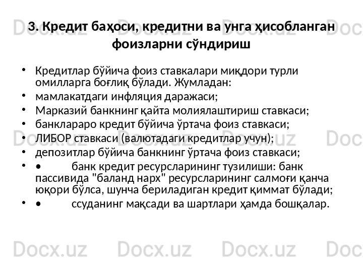 3. Кредит баҳоси, кредитни ва унга ҳисобланган 
фоизларни сўндириш
•
Кредитлар бўйича фоиз ставкалари миқдори турли 
омилларга боғлиқ бўлади.  Жумладан:
•
мамлакатдаги инфляция даражаси;
•
Марказий банкнинг  қ айта молиялаштириш ставкаси;
•
банклараро кредит б ў йича  ў ртача фоиз ставкаси;
•
ЛИБОР ставкаси (валютадаги кредитлар учун);
•
депозитлар б ў йича банкнинг  ў ртача фоиз ставкаси;
•
• банк кредит ресурсларининг тузилиши: банк 
пассивида "баланд нарх" ресурсларининг салмо ғ и  қ анча 
ю қ ори б ў лса, шунча бериладиган кредит  қ иммат б ў лади;
•
• ссуданинг ма қ сади ва шартлари  ҳ амда бош қ алар.