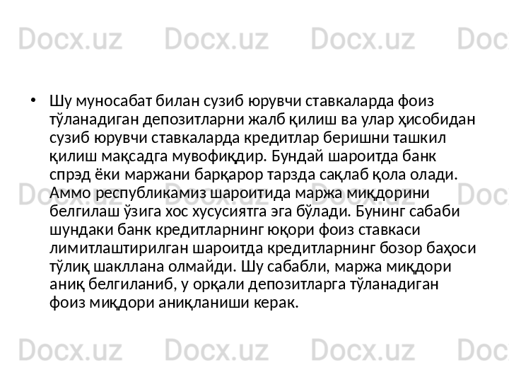 •
Шу муносабат билан сузиб юрувчи ставкаларда фоиз 
тўланадиган депозитларни жалб қилиш ва улар ҳисобидан 
сузиб юрувчи ставкаларда кредитлар беришни ташкил 
қилиш мақсадга мувофиқдир. Бундай шароитда банк 
спрэд ёки маржани барқарор тарзда сақлаб қола олади. 
Аммо республикамиз шароитида маржа миқдорини 
белгилаш ўзига хос хусусиятга эга бўлади. Бунинг сабаби 
шундаки банк кредитларнинг юқори фоиз ставкаси 
лимитлаштирилган шароитда кредитларнинг бозор баҳоси 
тўлиқ шакллана олмайди. Шу сабабли, маржа миқдори 
аниқ белгиланиб, у орқали депозитларга тўланадиган 
фоиз миқдори аниқланиши керак. 