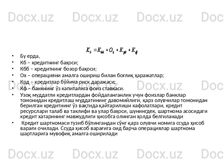•
Бу ерда, 
•
Кб – кредитнинг баҳоси;
•
Кбб – кредитнинг бозор баҳоси;
•
Ох – операцияни амалга ошириш билан боғлиқ ҳаражатлар;
•
Крд – кредитлар бўйича риск даражаси;
•
Кф – банкнинг ўз капиталига фоиз ставкаси.
•
Узоқ муддатли кредитлардан фойдаланганлик учун фоизлар банклар 
томонидан кредитлаш муддатининг давомийлиги, қарз олувчилар томонидан 
берилган кредитнинг ўз вақтида қайтарилиши кафолатлари, кредит 
ресурслари талаб ва таклифи ва улар баҳоси, шунингдек, шартнома асосидаги 
кредит хатарининг мавжудлиги ҳисобга олинган ҳолда белгиланади 
•
  Кредит шартномаси тузиб бўлингандан сўнг қарз олувчи номига ссуда ҳисоб 
варағи очилади. Ссуда ҳисоб варағига оид барча операциялар шартнома 
шартларига мувофиқ амалга ошириладиф	рд	х	бб	б	К	К	О	К	K				 Назарий жиҳатдан кредитнинг баҳосини 
қуйидагича аниқлаш мумкин :	ф	рд	х	бб	б	К	К	О	К	K				 