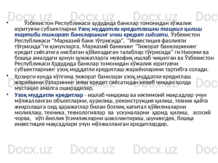 •
        Ўзбекистон Республикаси ҳудудида банклар томонидан хўжалик 
юритувчи субъектларни  Узоқ муддатли кредитлашни ташкил қилиш 
тартиби тижорат банкларининг ички кредит сиёсати , Ўзбекистон 
Республикаси “Марказий банк тўғрисида”,  "Инвестиция фаолияти 
тўғрисида"ги қонунларга, Марказий банкнинг “Тижорат банкларининг 
кредит сиёсатига нисбатан қўйиладиган талаблар тўғрисида” ги Низоми ва 
бошқа амалдаги қонун ҳужжатларга мувофиқ ишлаб чиқилган ва Ўзбекистон 
Республикаси Ҳудудида банклар томонидан хўжалик юритувчи 
субъектларнинг узоқ муддатли кредитлаш жараёнларини тартибга солади.
•
Ҳозирги кунда кўпгина тижорат банклари узоқ муддатли кредитлаш 
жараёнини ўзларининг ички кредит сиёсатидан келиб чиққан ҳолда 
мустақил амалга оширадилар. 
•
Узоқ муддатли кредитлар  - ишлаб чиқариш ва ижтимоий мақсадлар учун 
мўлжалланган объектларни, қурилиш, реконструкция қилиш, техник қайта 
жиҳозлашга оид ҳаражатлар билан боғлиқ капитал қўйилмаларни 
молиялаш, техника, технологиялар  ва  ускуналарни  ҳарид  қилиш,   асосий  
чорва,   кўп йиллик ўсимликларни шакллантириш, шунингдек, бошқа 
инвестиция мақсадлари учун мўлжалланган кредитлардир.  