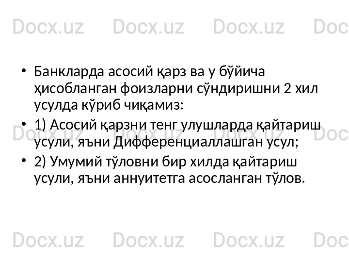 •
Банкларда асосий қарз ва у бўйича 
ҳисобланган фоизларни сўндиришни 2 хил 
усулда кўриб чиқамиз:
•
1) Асосий қарзни тенг улушларда қайтариш 
усули , яъни Дифференциаллашган усул ;
•
2) Умумий тўловни бир хилда қайтариш 
усули, яъни аннуитетга асосланган тўлов. 