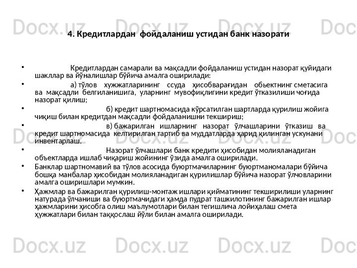 4. Кредитлардан  фойдаланиш устидан банк назорати
•
  Кредитлардан самарали ва мақсадли фойдаланиш устидан назорат қуйидаги 
шакллар ва йўналишлар бўйича амалга оширилади:
•
а) тўлов    хужжатларининг    ссуда    ҳисобварағидан    обьектнинг сметасига  
ва  мақсадли  белгиланишига,  уларнинг  мувофиқлигини кредит ўтказилиши чоғида 
назорат қилиш;
•
б) кредит шартномасида кўрсатилган шартларда қурилиш жойига 
чиқиш билан кредитдан мақсадли фойдаланишни текшириш;
•
в) бажарилган   ишларнинг   назорат   ўлчашларини   ўтказиш   ва 
кредит шартномасида  келтирилган тартиб ва муддатларда ҳарид қилинган ускунани 
инвентарлаш.
•
   Назорат ўлчашлари банк кредити ҳисобидан молияланадиган 
объектларда ишлаб чиқариш жойининг ўзида амалга оширилади.
•
Банклар шартномавий ва тўлов асосида буюртмачиларнинг буюртманомалари бўйича 
бошқа манбалар ҳисобидан молияланадиган қурилишлар бўйича назорат ўлчовларини 
амалга оширишлари мумкин.
•
Ҳажмлар ва бажарилган қурилиш-монтаж ишлари қийматининг текширилиши уларнинг 
натурада ўлчаниши ва буюртмачидаги ҳамда пудрат ташкилотининг бажарилган ишлар 
ҳажмларини ҳисобга олиш маълумотлари билан тегишлича лойиҳалаш смета 
ҳужжатлари билан таққослаш йўли билан амалга оширилади.