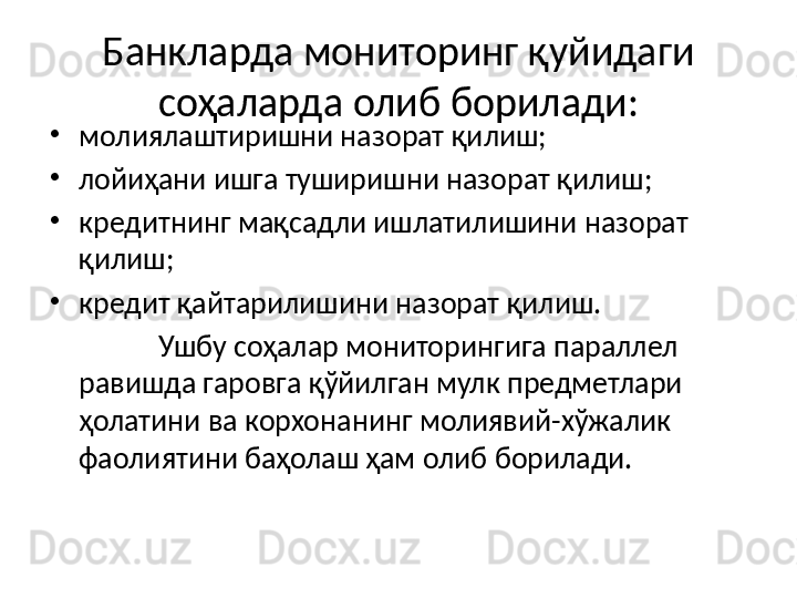 Банкларда мониторинг қуйидаги 
соҳаларда олиб борилади:
•
молиялаштиришни назорат қилиш;
•
лойиҳани ишга туширишни назорат қилиш;
•
кредитнинг мақсадли ишлатилишини назорат 
қилиш;
•
кредит қайтарилишини назорат қилиш.
Ушбу соҳалар мониторингига параллел 
равишда гаровга қўйилган мулк предметлари 
ҳолатини ва корхонанинг молиявий-хўжалик 
фаолиятини баҳолаш ҳам олиб борилади. 