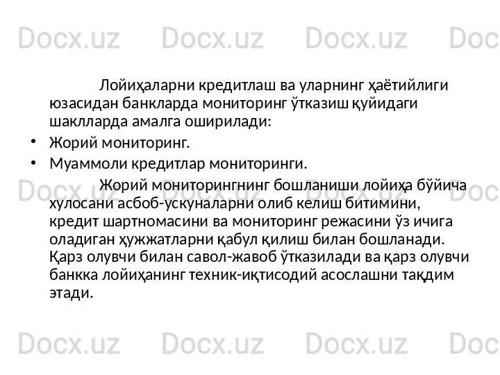 Лойиҳаларни кредитлаш ва уларнинг ҳаётийлиги 
юзасидан банкларда мониторинг ўтказиш қуйидаги 
шаклларда амалга оширилади:
•
Жорий мониторинг.
•
Муаммоли кредитлар мониторинги.
Жорий мониторингнинг бошланиши лойиҳа бўйича 
хулосани асбоб-ускуналарни олиб келиш битимини, 
кредит шартномасини ва мониторинг режасини ўз ичига 
оладиган ҳужжатларни қабул қилиш билан бошланади. 
Қарз олувчи билан савол-жавоб ўтказилади ва қарз олувчи 
банкка лойиҳанинг техник-иқтисодий асослашни тақдим 
этади. 