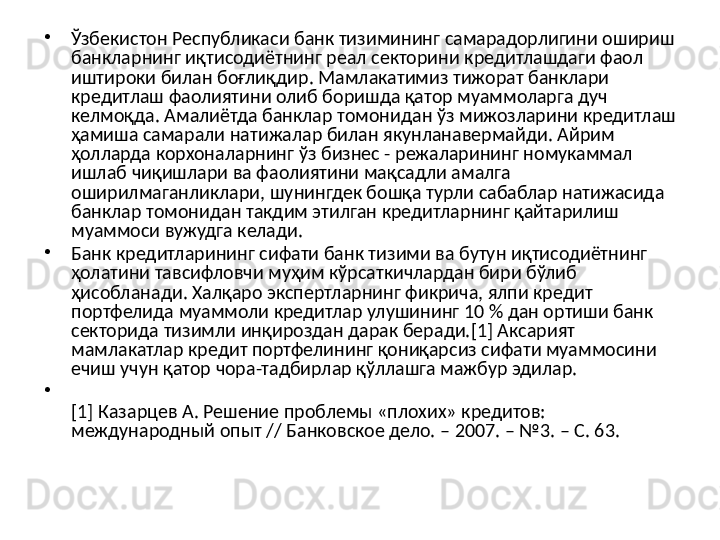 •
Ўзбекистон Республикаси банк тизимининг самарадорлигини ошириш 
банкларнинг иқтисодиётнинг реал секторини кредитлашдаги фаол 
иштироки билан боғлиқдир. Мамлакатимиз тижорат банклари 
кредитлаш фаолиятини олиб боришда қатор муаммоларга дуч 
келмоқда. Амалиётда банклар томонидан ўз мижозларини кредитлаш 
ҳамиша самарали натижалар билан якунланавермайди. Айрим 
ҳолларда корхоналарнинг ўз бизнес - режаларининг номукаммал 
ишлаб чиқишлари ва фаолиятини мақсадли амалга 
оширилмаганликлари, шунингдек бошқа турли сабаблар натижасида 
банклар томонидан такдим этилган кредитларнинг қайтарилиш 
муаммоси вужудга келади.
•
Банк кредитларининг сифати банк тизими ва бутун иқтисодиётнинг 
ҳолатини тавсифловчи муҳим кўрсаткичлардан бири бўлиб 
ҳисобланади. Халқаро экспертларнинг фикрича, ялпи кредит 
портфелида муаммоли кредитлар улушининг 10 % дан ортиши банк 
секторида тизимли инқироздан дарак беради.[1] Аксарият 
мамлакатлар кредит портфелининг қониқарсиз сифати муаммосини 
ечиш учун қатор чора-тадбирлар қўллашга мажбур эдилар. 
•
[1] Казарцев А. Решение проблемы «плохих» кредитов: 
международный опыт // Банковское дело. – 2007. – №3. – С. 63.  