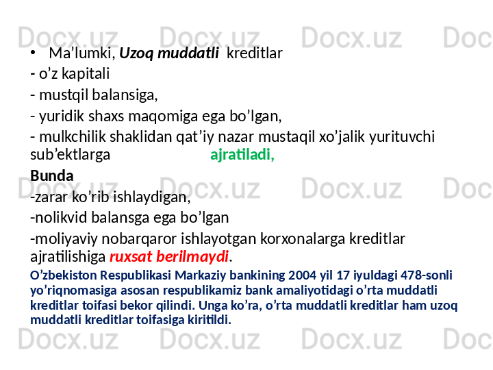 •
Ma’lumki,  Uzoq muddatli    kreditlar
-  o’z kapitali 
-  mustqil balansiga, 
-  yuridik shaxs maqomiga ega bo’lgan,
-  mulkchilik shaklidan qat’iy nazar mustaqil xo’jalik yurituvchi 
sub’ektlarga                             ajratiladi, 
Bunda  
- zarar ko’rib ishlaydigan, 
- nolikvid balansga ega bo’lgan 
- moliyaviy nobarqaror ishlayotgan korxonalarga kreditlar 
ajratilishiga  ruxsat berilmaydi . 
O’zbekiston Respublikasi Markaziy bankining 2004 yil 17 iyuldagi 478-sonli 
yo’riqnomasiga asosan respublikamiz bank amaliyotidagi o’rta muddatli 
kreditlar toifasi bekor qilindi. Unga ko’ra, o’rta muddatli kreditlar ham uzoq 
muddatli kreditlar toifasiga kiritildi.
