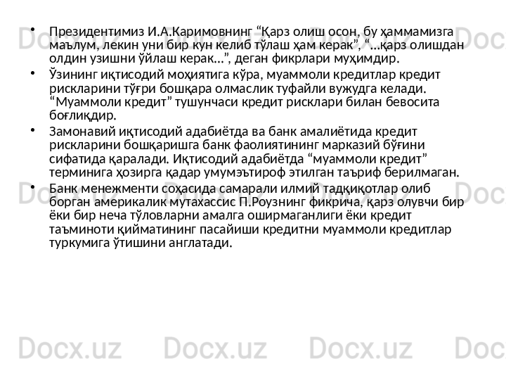 •
Президентимиз И.А.Каримовнинг “Қарз олиш осон, бу ҳаммамизга 
маълум, лекин уни бир кун келиб тўлаш ҳам керак”, “…қарз олишдан 
олдин узишни ўйлаш керак...”, деган фикрлари муҳимдир.
•
Ўзининг иқтисодий моҳиятига кўра, муаммоли кредитлар кредит 
рискларини тўғри бошқара олмаслик туфайли вужудга келади. 
“Муаммоли кредит” тушунчаси кредит рисклари билан бевосита 
боғлиқдир. 
•
Замонавий иқтисодий адабиётда ва банк амалиётида кредит 
рискларини бошқаришга банк фаолиятининг марказий бўғини 
сифатида қаралади. Иқтисодий адабиётда “муаммоли кредит” 
терминига ҳозирга қадар умумэътироф этилган таъриф берилмаган. 
•
Банк менежменти соҳасида самарали илмий тадқиқотлар олиб 
борган америкалик мутахассис П.Роузнинг фикрича, қарз олувчи бир 
ёки бир неча тўловларни амалга оширмаганлиги ёки кредит 
таъминоти қийматининг пасайиши кредитни муаммоли кредитлар 
туркумига ўтишини англатади.  