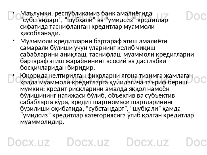 •
Маълумки, республикамиз банк амалиётида 
“субстандарт”, “шубҳали” ва “умидсиз” кредитлар 
сифатида таснифланган кредитлар муаммоли 
ҳисобланади. 
•
Муаммоли кредитларни бартараф этиш амалиёти 
самарали бўлиши учун уларнинг келиб чиқиш 
сабабларини аниқлаш, таснифлаш муаммоли кредитларни 
бартараф этиш жараёнининг асосий ва дастлабки 
босқичларидан биридир. 
•
Юқорида келтирилган фикрларни ягона тизимга жамлаган 
ҳолда муаммоли кредитларга қуйидагича таъриф бериш 
мумкин: кредит рискларини амалда яққол намоён 
бўлишининг натижаси бўлиб, объектив ва субъектив 
сабабларга кўра, кредит шартномаси шартларининг 
бузилиши оқибатида, “субстандарт”, “шубҳали” ҳамда 
“умидсиз” кредитлар категориясига ўтиб қолган кредитлар 
муаммолидир.