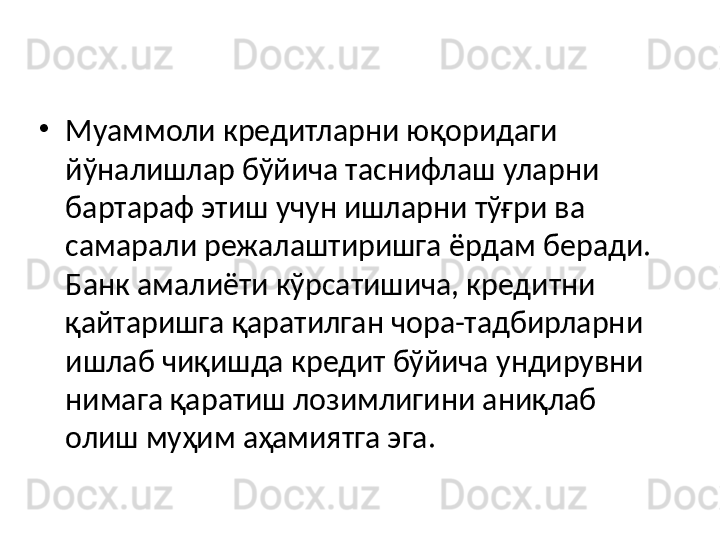 •
Муаммоли кредитларни юқоридаги 
йўналишлар бўйича таснифлаш уларни 
бартараф этиш учун ишларни тўғри ва 
самарали режалаштиришга ёрдам беради. 
Банк амалиёти кўрсатишича, кредитни 
қайтаришга қаратилган чора-тадбирларни 
ишлаб чиқишда кредит бўйича ундирувни 
нимага қаратиш лозимлигини аниқлаб 
олиш муҳим аҳамиятга эга.  