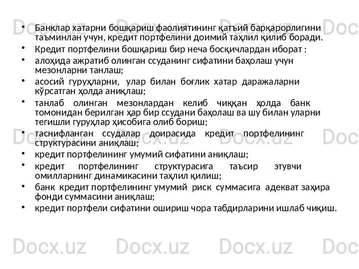 •
Банклар хатарни бошқариш фаолиятининг қатъий барқарорлигини 
таъминлан учун, кредит портфелини доимий таҳлил қилиб боради.
•
Кредит портфелини  бошқариш бир неча босқичлардан иборат :
•
алоҳида ажратиб олинган ссуданинг сифатини баҳолаш учун 
мезонларни танлаш;
•
асосий  гуруҳларни,   улар  билан  боғлик  хатар  даражаларни 
кўрсатган ҳолда аниқлаш;
•
танлаб    олинган    мезонлардан    келиб    чиққан    ҳолда    банк 
томонидан берилган ҳар бир ссудани баҳолаш ва шу билан уларни 
тегишли гуруҳлар ҳисобига олиб бориш;
•
таснифланган    ссудалар    доирасида     кредит    портфелининг 
структурасини аниқлаш;
•
кредит портфелининг умумий сифатини  аниқлаш;
•
кредит      портфелининг        структурасига       таъсир       этувчи 
омилларнинг динамикасини таҳлил қилиш;
•
банк  кредит портфелининг умумий  риск  суммасига  адекват  заҳира 
фонди суммасини аниқлаш;
•
кредит портфели сифатини ошириш чора табдирларини ишлаб  чиқиш. 