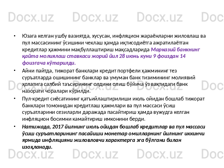 •
Юзага келган ушбу вазиятда, хусусан, инфляцион жараёнларни жиловлаш ва 
пул массасининг ўсишини чеклаш ҳамда иқтисодиётга ажратилаётган 
кредитлар ҳажмини мақбуллаштириш мақсадларида  Марказий банкнинг 
қайта молиялаш ставкаси жорий йил 28 июнь куни 9 фоиздан 14 
фоизгача кўтарилди.  
•
Айни пайтда, тижорат банклари кредит портфели ҳажмининг тез 
суръатларда ошишининг банклар ва умуман банк тизимининг молиявий 
ҳолатига салбий таъсирининг олдини олиш бўйича ўз вақтидаги банк 
назорати чоралари кўрилди. 
•
Пул-кредит сиёсатининг қатъийлаштирилиши июль ойидан бошлаб тижорат 
банклари томонидан кредитлаш ҳажмлари ва пул массаси ўсиш 
суръатларини сезиларли даражада пасайтириш ҳамда вужудга келган 
инфляцион босимни камайтириш имконини берди. 
•
Натижада, 2017 йилнинг июль ойидан бошлаб кредитлар ва пул массаси 
ўсиш суръатларининг пасайиши монетар омилларнинг йилнинг иккинчи 
ярмида инфляцияни жиловловчи характерга эга бўлгани билан 
изоҳланади.