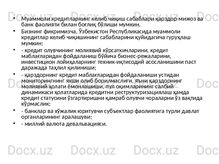 •
Муаммоли кредитларнинг келиб чиқиш сабаблари қарздор-мижоз ва 
банк фаолияти билан боғлиқ бўлиши мумкин. 
•
Бизнинг фикримизча, Ўзбекистон Республикасида муаммоли 
кредитлар келиб чиқишининг сабабларини қуйидагича гуруҳлаш 
мумкин: 
•
- кредит олувчининг молиявий кўрсаткичларини, кредит 
маблағларидан фойдаланиш бўйича бизнес-режаларини, 
инвестицион лойиҳаларнинг техник-иқтисодий асосланишини паст 
даражада таҳлил қилиниши; 
•
- қарздорнинг кредит маблағларидан фойдаланиши устидан 
мониторингнинг яхши олиб борилмаслиги, яъни қарздорнинг 
молиявий ҳолати ёмонлашиши, пул оқимларининг салбий 
динамикаси ҳолатларида кредитни реструктуризациялаш ҳамда 
кредит статусини ўзгартиришни қамраб олувчи чораларни ўз вақтида 
кўрмаслик; 
•
- банклар ва хўжалик юритувчи субъектлар фаолиятига турли давлат 
органларининг аралашуви; 
•
- миллий валюта девальвацияси. 