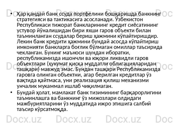 •
Ҳар қандай  банк ссуда портфелини  бошқаришда банкнинг 
стратегияси ва тактикасига асосланади. Ўзбекистон 
Республикаси тижорат банкларининг кредит сиёсатининг 
устувор йўналишидан бири яхши гаров объекти билан 
таъминланган ссудалар бериш ҳажмини кўпайтиришдир. 
Лекин банк кредити ҳажмини бундай асосда кўпайтириш 
имконияти банкларга боғлик бўлмаган омиллар таъсирида 
чекланган. Бунинг маъноси шундан иборатки, 
республикамизда ишончли ва юқори ликвидли гаров 
объектлари (ҳукумат қисқа муддатли облигацияларидан 
ташқари) мавжуд эмас. Бундан ташқари Республикамизда 
гаровга олинган объектни, агар берилган кредитлар ўз 
вақтида қайтмаса, уни реализация қилиш механизми 
унчалик мукаммал ишлаб чиқилмаган.
•
Бундай ҳолат, мамлакат банк тизимининг барқарорлигини 
таъминлашга ва банкнинг ўз мижозлари олдидаги 
мажбуриятларини ўз муддатида ижро этишига салбий 
таъсир кўрсатмоқда.   