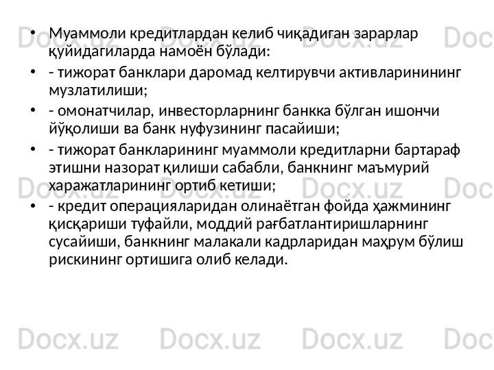 •
Муаммоли кредитлардан келиб чиқадиган зарарлар 
қуйидагиларда намоён бўлади: 
•
- тижорат банклари даромад келтирувчи активларинининг 
музлатилиши; 
•
- омонатчилар, инвесторларнинг банкка бўлган ишончи 
йўқолиши ва банк нуфузининг пасайиши; 
•
- тижорат банкларининг муаммоли кредитларни бартараф 
этишни назорат қилиши сабабли, банкнинг маъмурий 
харажатларининг ортиб кетиши; 
•
- кредит операцияларидан олинаётган фойда ҳажмининг 
қисқариши туфайли, моддий рағбатлантиришларнинг 
сусайиши, банкнинг малакали кадрларидан маҳрум бўлиш 
рискининг ортишига олиб келади. 