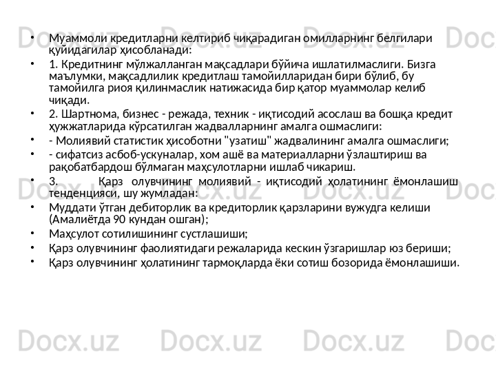 •
Муаммоли кредитларни келтириб чиқарадиган омилларнинг белгилари 
қуйидагилар ҳисобланади:
•
1.  Кредитнинг мўлжалланган мақсадлари бўйича ишлатилмаслиги. Бизга 
маълумки, мақсадлилик кредитлаш тамойилларидан бири бўлиб, бу 
тамойилга риоя қилинмаслик натижасида бир қатор муаммолар келиб 
чиқади.
•
2.  Шартнома, бизнес - режада, техник - иқтисодий асослаш ва бошқа кредит 
ҳужжатларида кўрсатилган жадвалларнинг амалга ошмаслиги:
•
-  Молиявий статистик ҳисоботни " у затиш" жадвалининг амалга ошмаслиги;
•
-  сифатсиз асбоб-ускуналар, хом ашё ва материалларни ўзлаштириш ва 
рақобатбардош бўлмаган маҳсулотларни ишлаб чикариш.
•
3. Қарз   олувчининг  молиявий  -  иқтисодий  ҳолати нин г  ёмонлашиш 
тенденцияси, шу жумладан :
•
Муддати ўтган дебиторлик ва кредиторлик қарзларини вужудга келиши  
(Амалиётда 90 кундан ошган) ;
•
Маҳсулот сотилишининг сустлашиши;
•
Қарз олувчининг фаолиятидаги режаларида кескин ўзгаришлар юз бериши;
•
Қарз олувчининг ҳолатининг тармоқларда ёки сотиш бозорида ёмонлашиши.