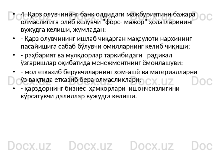 •
4. Қарз олувчининг банк олдидаги мажбуриятини бажара 
олмаслигига олиб келувчи "форс- мажор" ҳолатларининг 
вужудга келиши, жумладан:
•
- Қарз олувчининг ишлаб чиқарган маҳсулоти нархининг 
пасайишига сабаб бўлувчи омилларнинг келиб чиқиши;
•
- раҳбарият ва мулкдорлар таркибидаги   радикал   
ўзгаришлар оқибатида менежментнинг ёмонлашуви;
•
- мол етказиб берувчиларнинг хом-ашё ва материалларни 
ўз вақтида етказиб бера олмасликлари;
•
- қарздорнинг бизнес  ҳамкорлари  ишончсизлигини 
кўрсатувчи далиллар вужудга келиши.