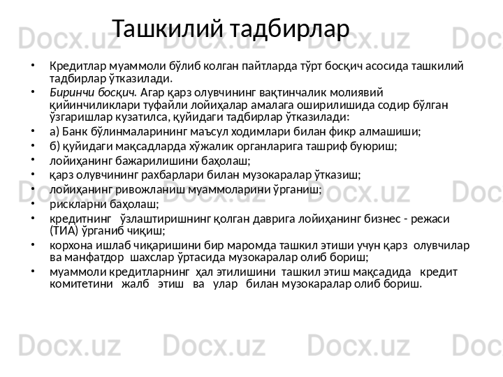 Ташкилий тадбирлар
•
Кредитлар муаммоли бўлиб колган пайтларда тўрт босқич асосида ташкилий 
тадбирлар ўтказилади.
•
Биринчи босқич.  Агар қарз олувчининг вақтинчалик молиявий 
қийинчиликлари туфайли лойиҳалар амалага оширилишида содир бўлган 
ўзгаришлар кузатилса, қуйидаги тадбирлар ўтказилади:
•
а) Банк бўлинмаларининг маъсул ходимлари билан фикр алмашиши;
•
б ) қуйидаги мақсадларда хўжалик органларига ташриф буюриш; 
•
л ойиҳанинг бажарилишини баҳолаш;
•
қарз олувчининг рахбарлари билан музокаралар ўтказиш;
•
л ойиҳанинг ривожланиш муаммоларини ўрганиш;
•
р искларни баҳолаш;
•
кредитнинг   ўзлаштиришнинг қолган даврига лойиҳанинг бизнес - режаси 
(ТИА) ўрганиб чиқиш;
•
корхона ишлаб чиқаришини бир маромда ташкил этиши учун қарз  олувчилар  
ва манфатдор  шахслар ўртасида музокаралар олиб бориш;
•
м уаммоли кредитларнинг  ҳал этилишини  ташкил этиш мақсадида   кредит   
комитетини   жалб   этиш   ва   улар   билан м у зокаралар олиб бориш . 