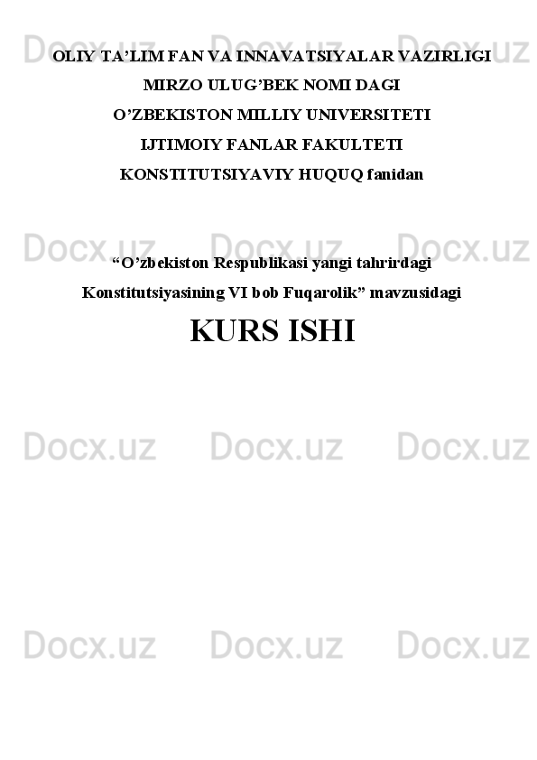 OLIY TA’LIM FAN VA INNAVATSIYALAR VAZIRLIGI 
MIRZO ULUG’BEK NOMI DAGI
O’ZBEKISTON MILLIY UNIVERSITETI
IJTIMOIY FANLAR FAKULTETI
KONSTITUTSIYAVIY HUQUQ fanidan
“O’zbekiston Respublikasi yangi tahrirdagi
Konstitutsiyasining VI bob Fuqarolik” mavzusidagi
KURS ISHI 