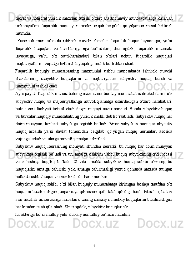 tijorat va notijorat yuridik shaxslari tuzish, o’zaro shartnomaviy munosabatlarga kirishish
imkoniyatlari   fuqarolik   huquqiy   normalar   orqali   belgilab   qo’yilganini   misol   keltirish
mumkin.
  Fuqarolik   munosabatida   ishtirok   etuvchi   shaxslar   fuqarolik   huquq   layoqotiga,   ya’ni
fuqarolik   huquqlari   va   burchlariga   ega   bo’lishlari,   shuningdek,   fuqarolik   muomala
layoqatiga,   ya’ni   o’z   xatti-harakatlari   bilan   o’zlari   uchun   fuqarolik   huquqlari
majburiyatlarini vujudga keltirish layoqatiga molik bo’lishlari shart.
Fuqarolik   huquqiy   munosabatning   mazmunini   ushbu   munosabatda   ishtirok   etuvchi
shaxslarning   subyektiv   huquqlarini   va   majburiyatlari   subyektiv   huquq,   burch   va
mazmunini tashkil etadi.
Ayni paytda fuqarolik munosabatning mazmunini bunday munosabat ishtirokchilarini o’z
subyektiv   huquq   va   majburiyatlariga   muvofiq   amalga   oshiriladigan   o’zaro   harakatlari,
hulq-atvori   faoliyati   tashkil   etadi   degan   nuqtayi-nazar   mavjud.   Bunda   subyektiv   huquq
va burchlar huquqiy munosabatning yuridik shakli deb ko’rsatiladi. Subyektiv huquq har
doim   muayyan,   konkret   subyektga   tegishli   bo’ladi.   Biroq   subyektiv   huquqlar   obyektiv
huquq   asosida   ya’ni   davlat   tomonidan   belgilab   qo’yilgan   huquq   normalari   asosida
vujudga keladi va ularga muvofiq amalga oshiriladi.
Subyektiv   huquq   iborasining   mohiyati   shundan   iboratki,   bu   huquq   har   doim   muayyan
subyektga tegishli bo’ladi va uni amalga oshirish ushbu huquq subyektining erki irodasi
va   xohishiga   bog’liq   bo’ladi.   Chunki   amalda   subyektiv   huquq   sohibi   o’zining   bu
huquqlarini   amalga  oshirishi  yoki   amalga  oshirmasligi   yoxud qonunda  nazarda tutilgan
hollarda ushbu huquqdan voz kechishi ham mumkin.
Subyektiv   huquq   sohibi   o’zi   bilan   huquqiy   munosabatga   kirishgan   boshqa   tarafdan   o’z
huquqini buzilmasligini, unga rioya qilinishini qat’i talab qilishga haqli. Masalan, badiiy
asar muallifi ushbu asarga nisbatan o’zining shaxsiy nomulkiy huquqlarini buzilmasligini
har kimdan talab qila oladi. Shuningdek, subyektiv huquqlar o’z 
harakteriga ko’ra mulkiy yoki shaxsiy nomulkiy bo’lishi mumkin.
9 