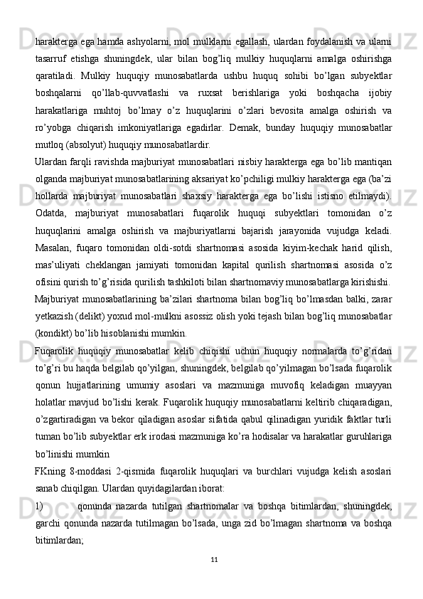 harakterga ega hamda ashyolarni, mol mulklarni egallash, ulardan foydalanish va ularni
tasarruf   etishga   shuningdek,   ular   bilan   bog’liq   mulkiy   huquqlarni   amalga   oshirishga
qaratiladi.   Mulkiy   huquqiy   munosabatlarda   ushbu   huquq   sohibi   bo’lgan   subyektlar
boshqalarni   qo’llab-quvvatlashi   va   ruxsat   berishlariga   yoki   boshqacha   ijobiy
harakatlariga   muhtoj   bo’lmay   o’z   huquqlarini   o’zlari   bevosita   amalga   oshirish   va
ro’yobga   chiqarish   imkoniyatlariga   egadirlar.   Demak,   bunday   huquqiy   munosabatlar
mutloq (absolyut) huquqiy munosabatlardir.
Ulardan farqli ravishda majburiyat munosabatlari nisbiy harakterga ega bo’lib mantiqan
olganda majburiyat munosabatlarining aksariyat ko’pchiligi mulkiy harakterga ega (ba’zi
hollarda   majburiyat   munosabatlari   shaxsiy   harakterga   ega   bo’lishi   istisno   etilmaydi).
Odatda,   majburiyat   munosabatlari   fuqarolik   huquqi   subyektlari   tomonidan   o’z
huquqlarini   amalga   oshirish   va   majburiyatlarni   bajarish   jarayonida   vujudga   keladi.
Masalan,   fuqaro   tomonidan   oldi-sotdi   shartnomasi   asosida   kiyim-kechak   harid   qilish,
mas’uliyati   cheklangan   jamiyati   tomonidan   kapital   qurilish   shartnomasi   asosida   o’z
ofisini qurish to’g’risida qurilish tashkiloti bilan shartnomaviy munosabatlarga kirishishi.
Majburiyat munosabatlarining ba’zilari shartnoma bilan bog’liq bo’lmasdan balki, zarar
yetkazish (delikt) yoxud mol-mulkni asossiz olish yoki tejash bilan bog’liq munosabatlar
(kondikt) bo’lib hisoblanishi mumkin.
Fuqarolik   huquqiy   munosabatlar   kelib   chiqishi   uchun   huquqiy   normalarda   to’g’ridan
to’g’ri bu haqda belgilab qo’yilgan, shuningdek, belgilab qo’yilmagan bo’lsada fuqarolik
qonun   hujjatlarining   umumiy   asoslari   va   mazmuniga   muvofiq   keladigan   muayyan
holatlar mavjud bo’lishi kerak. Fuqarolik huquqiy munosabatlarni keltirib chiqaradigan,
o’zgartiradigan va bekor qiladigan asoslar sifatida qabul qilinadigan yuridik faktlar turli
tuman bo’lib subyektlar erk irodasi mazmuniga ko’ra hodisalar va harakatlar guruhlariga
bo’linishi mumkin  
FKning   8-moddasi   2-qismida   fuqarolik   huquqlari   va   burchlari   vujudga   kelish   asoslari
sanab chiqilgan. Ulardan quyidagilardan iborat:
1) qonunda   nazarda   tutilgan   shartnomalar   va   boshqa   bitimlardan,   shuningdek,
garchi  qonunda nazarda tutilmagan bo’lsada,  unga zid  bo’lmagan shartnoma  va boshqa
bitimlardan;
11 