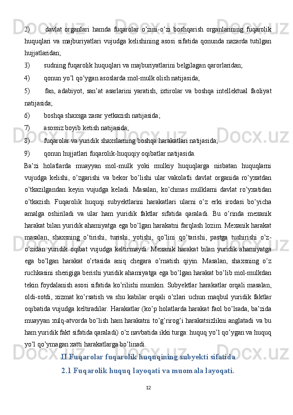 2)   davlat   organlari   hamda   fuqarolar   o’zini-o’zi   boshqarish   organlarining   fuqarolik
huquqlari   va  majburiyatlari  vujudga  kelishining  asosi  sifatida  qonunda  nazarda tutilgan
hujjatlaridan;
3)  sudning fuqarolik huquqlari va majburiyatlarini belgilagan qarorlaridan;
4)  qonun yo’l qo’ygan asoslarda mol-mulk olish natijasida;
5)   fan,   adabiyot,   san’at   asarlarini   yaratish,   ixtirolar   va   boshqa   intellektual   faoliyat
natijasida;
6)  boshqa shaxsga zarar yetkazish natijasida;
7)  asossiz boyib ketish natijasida;
8)  fuqarolar va yuridik shaxslarning boshqa harakatlari natijasida;
9)  qonun hujjatlari fuqarolik-huquqiy oqibatlar natijasida.
Ba’zi   holatlarda   muayyan   mol-mulk   yoki   mulkiy   huquqlarga   nisbatan   huquqlarni
vujudga   kelishi,   o’zgarishi   va   bekor   bo’lishi   ular   vakolatli   davlat   organida   ro’yxatdan
o’tkazilgandan   keyin   vujudga   keladi.   Masalan,   ko’chmas   mulklarni   davlat   ro’yxatidan
o’tkazish.   Fuqarolik   huquqi   subyektlarini   harakatlari   ularni   o’z   erki   irodasi   bo’yicha
amalga   oshiriladi   va   ular   ham   yuridik   faktlar   sifatida   qaraladi.   Bu   o’rinda   mexanik
harakat bilan yuridik ahamiyatga ega bo’lgan harakatni farqlash lozim. Mexanik harakat
masalan,   shaxsning   o’tirishi,   turishi,   yotishi,   qo’lini   qo’tarishi,   pastga   tushirishi   o’z-
o’zidan   yuridik   oqibat   vujudga   keltirmaydi.   Mexanik   harakat   bilan   yuridik   ahamiyatga
ega   bo’lgan   harakat   o’rtasida   aniq   chegara   o’rnatish   qiyin.   Masalan,   shaxsning   o’z
ruchkasini sherigiga berishi yuridik ahamiyatga ega bo’lgan harakat bo’lib mol-mulkdan
tekin foydalanish asosi sifatida ko’rilishi mumkin. Subyektlar harakatlar orqali masalan,
oldi-sotdi,   xizmat   ko’rsatish   va   shu   kabilar   orqali   o’zlari   uchun   maqbul   yuridik   faktlar
oqibatida vujudga keltiradilar. Harakatlar (ko’p holatlarda harakat faol bo’lsada, ba’zida
muayyan xulq-atvorda bo’lish ham harakatni to’g’rirog’i harakatsizlikni anglatadi va bu
ham yuridik fakt sifatida qaraladi) o’z navbatida ikki turga: huquq yo’l qo’ygan va huquq
yo’l qo’ymagan xatti harakatlarga bo’linadi.
II Fuqarolar fuqarolik huquqining subyekti sifatida
2.1 Fuqarolik huquq layoqati va muomala layoqati.
12 